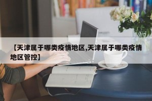 【天津属于哪类疫情地区,天津属于哪类疫情地区管控】